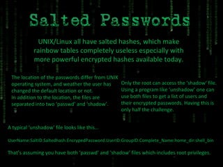 UNIX/Linux all have salted hashes, which make rainbow tables completely useless especially with more powerful encrypted hashes available today. The location of the passwords differ from UNIX operating system, and weather the user has changed the default location or not. In addition to the location, the files are separated into two ‘passwd’ and ‘shadow’. Only the root can access the ‘shadow‘ file. Using a program like ‘unshadow’ one can use both files to get a list of users and their encrypted passwords. Having this is only half the challenge. A typical ‘unshadow’ file looks like this… UserName:SaltID:Saltedhash:EncrypedPassword:UserID:GroupID:Complete_Name:home_dir:shell_bin That’s assuming you have both ‘passwd’ and ‘shadow’ files which includes root privileges. 