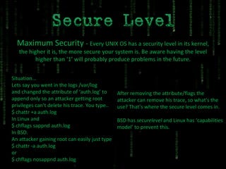 Maximum Security  -  Every UNIX OS has a security level in its kernel, the higher it is, the more secure your system is. Be aware having the level higher than ‘1’ will probably produce problems in the future. Situation… Lets say you went in the logs /var/log and changed the attribute of ‘auth.log’ to append only so an attacker getting root privileges can’t delete his trace. You type.. $ chattr +a auth.log In Linux and $ chflags sappnd auth.log In BSD. An attacker gaining root can easily just type $ chattr -a auth.log or  $ chflags nosappnd auth.log After removing the attribute/flags the attacker can remove his trace, so what's the use? That’s where the secure level comes in. BSD has  securelevel  and Linux has ‘capabilities model’ to prevent this. 