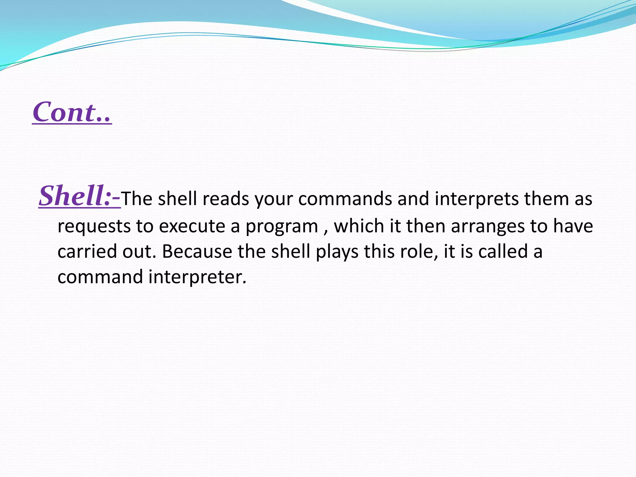 Cont..
Shell:-The shell reads your commands and interprets them as
requests to execute a program , which it then arranges to have
carried out. Because the shell plays this role, it is called a
command interpreter.
 