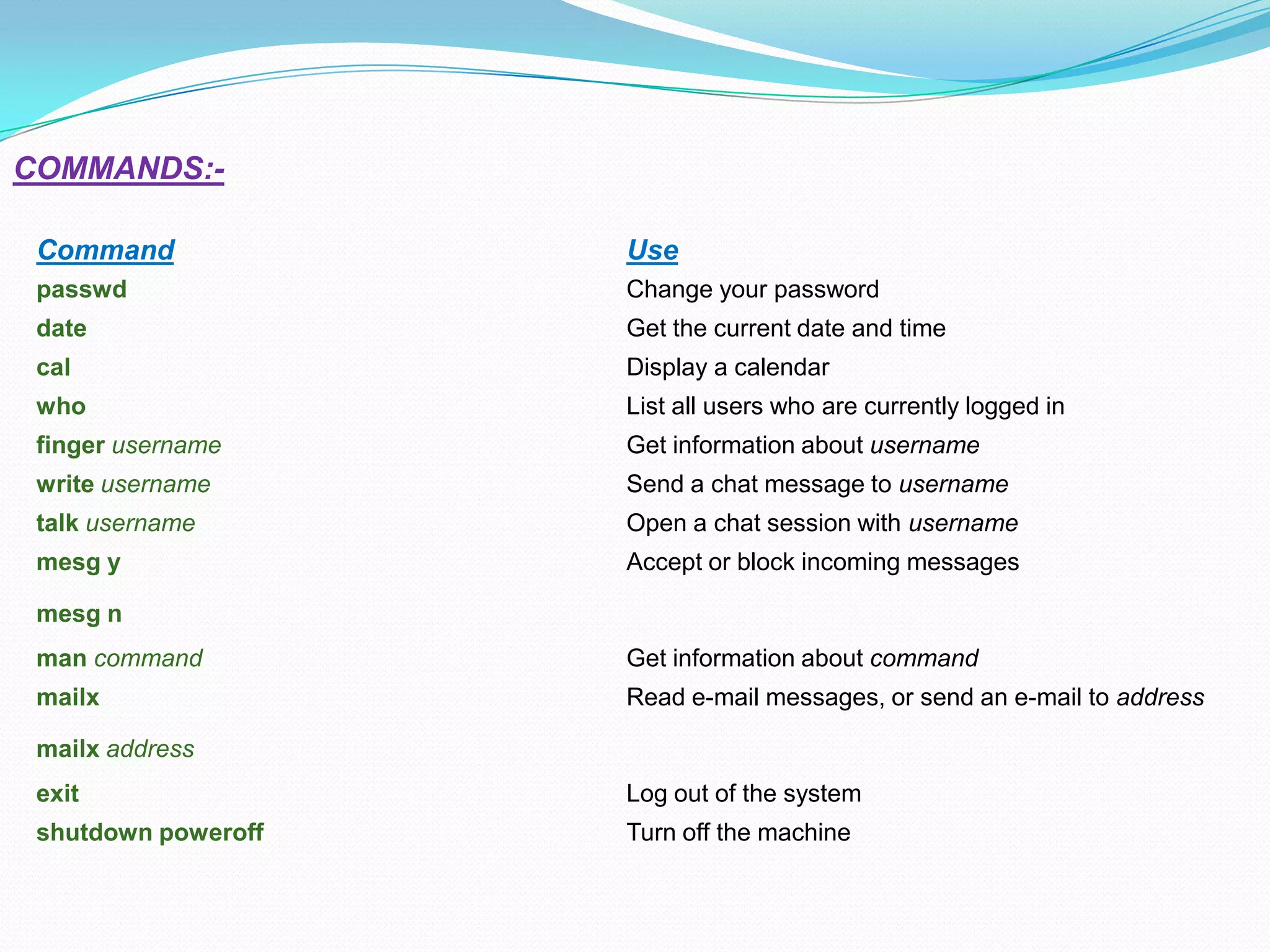 Command Use
passwd Change your password
date Get the current date and time
cal Display a calendar
who List all users who are currently logged in
finger username Get information about username
write username Send a chat message to username
talk username Open a chat session with username
mesg y
mesg n
Accept or block incoming messages
man command Get information about command
mailx
mailx address
Read e-mail messages, or send an e-mail to address
exit Log out of the system
shutdown poweroff Turn off the machine
COMMANDS:-
 