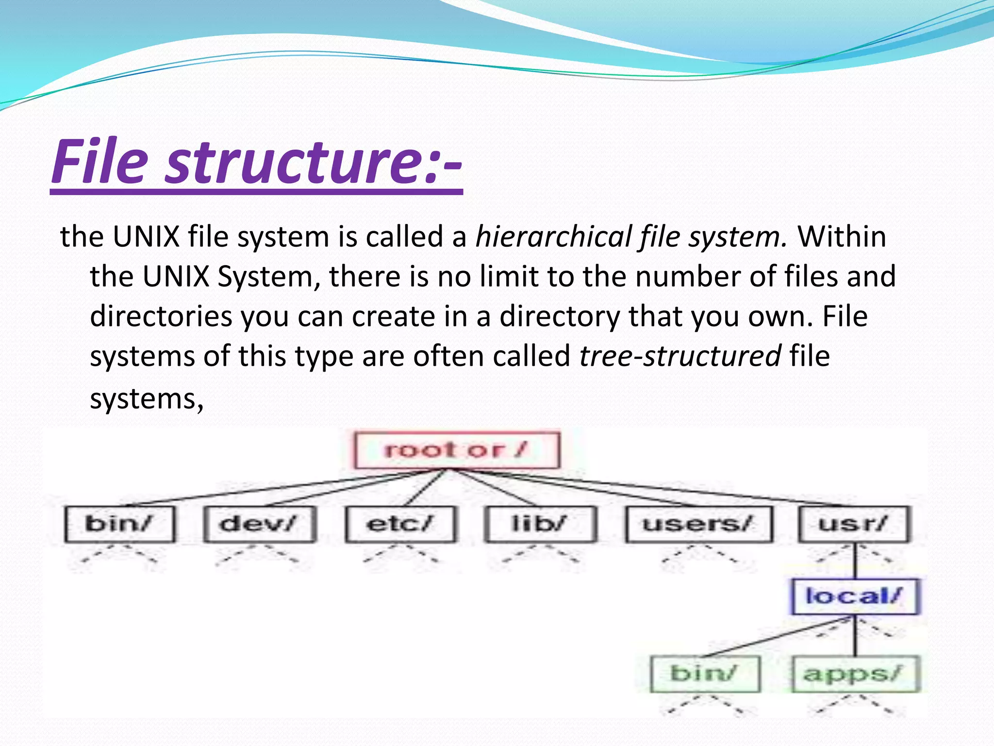 File structure:-
the UNIX file system is called a hierarchical file system. Within
the UNIX System, there is no limit to the number of files and
directories you can create in a directory that you own. File
systems of this type are often called tree-structured file
systems,
 