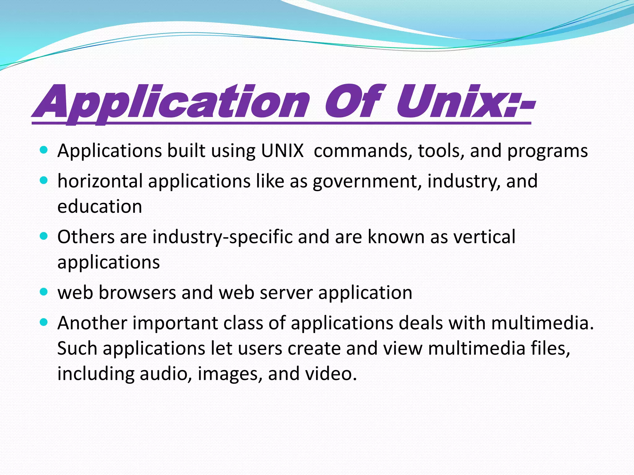 Application Of Unix:-
 Applications built using UNIX commands, tools, and programs
 horizontal applications like as government, industry, and
education
 Others are industry-specific and are known as vertical
applications
 web browsers and web server application
 Another important class of applications deals with multimedia.
Such applications let users create and view multimedia files,
including audio, images, and video.
 