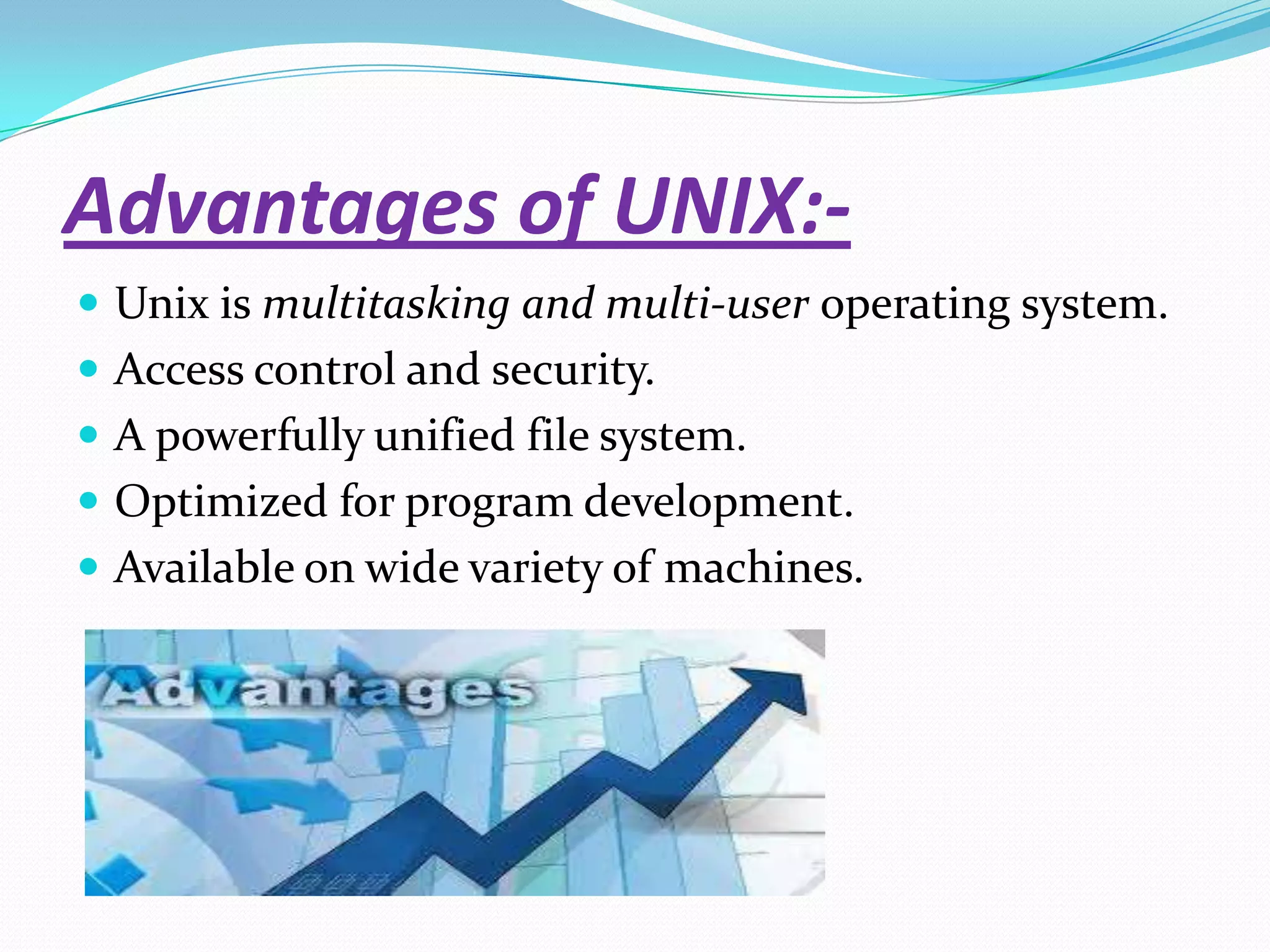 Advantages of UNIX:-
 Unix is multitasking and multi-user operating system.
 Access control and security.
 A powerfully unified file system.
 Optimized for program development.
 Available on wide variety of machines.
 