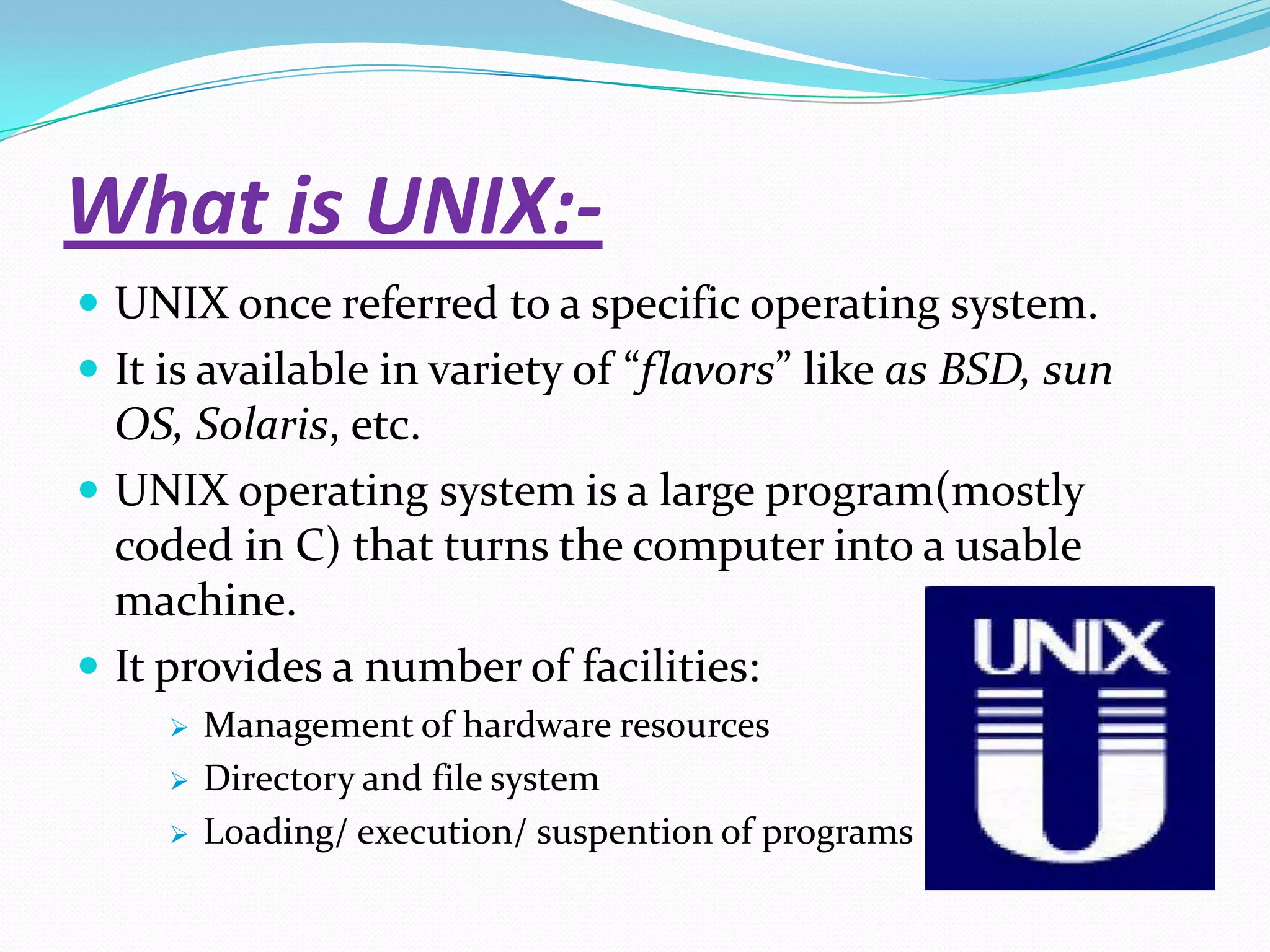 What is UNIX:-
 UNIX once referred to a specific operating system.
 It is available in variety of “flavors” like as BSD, sun
OS, Solaris, etc.
 UNIX operating system is a large program(mostly
coded in C) that turns the computer into a usable
machine.
 It provides a number of facilities:
 Management of hardware resources
 Directory and file system
 Loading/ execution/ suspention of programs
 