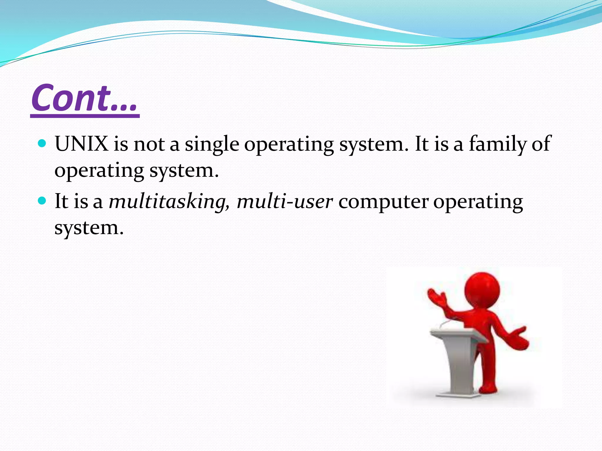 Cont…
 UNIX is not a single operating system. It is a family of
operating system.
 It is a multitasking, multi-user computer operating
system.
 