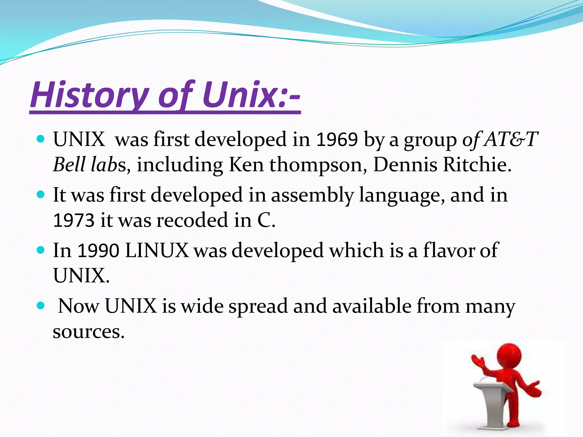 History of Unix:-
 UNIX was first developed in 1969 by a group of AT&T
Bell labs, including Ken thompson, Dennis Ritchie.
 It was first developed in assembly language, and in
1973 it was recoded in C.
 In 1990 LINUX was developed which is a flavor of
UNIX.
 Now UNIX is wide spread and available from many
sources.
 