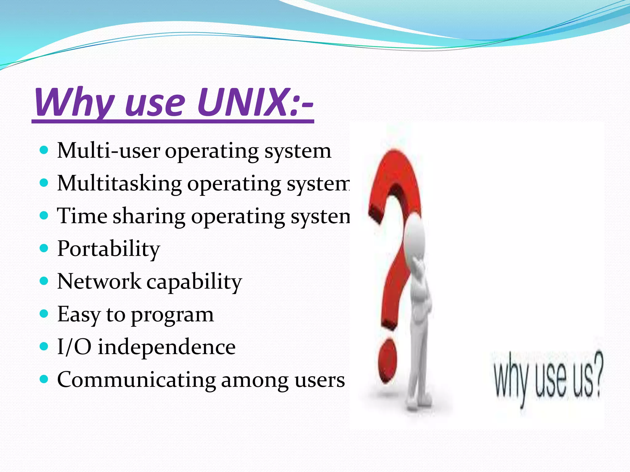 Why use UNIX:-
 Multi-user operating system
 Multitasking operating system
 Time sharing operating system
 Portability
 Network capability
 Easy to program
 I/O independence
 Communicating among users
 