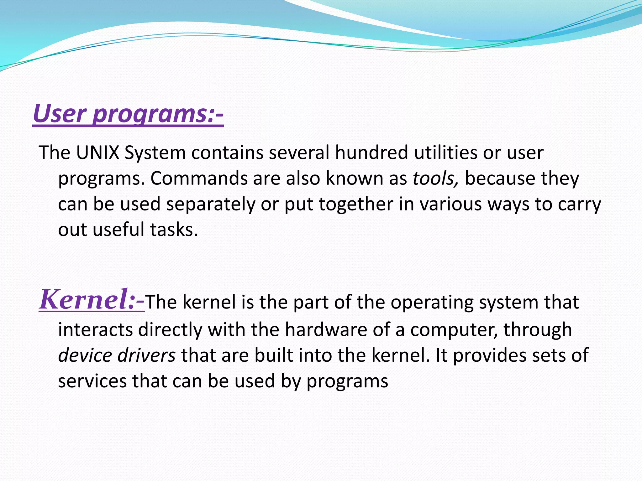 User programs:-
The UNIX System contains several hundred utilities or user
programs. Commands are also known as tools, because they
can be used separately or put together in various ways to carry
out useful tasks.
Kernel:-The kernel is the part of the operating system that
interacts directly with the hardware of a computer, through
device drivers that are built into the kernel. It provides sets of
services that can be used by programs
 