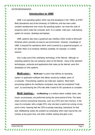 Unix The OperatingSystem
UNIX (THE OS) Page 1
Introduction to UNIX
UNIX is an operating system which was first developed in the 1960s, at AT&T
Bell Laboratories and at the University of California, and has been under
constant development ever since. By operating system, we mean the suite of
programs which make the computer work. It is a stable, multi-user, multi-tasking
system for servers, desktops and laptops.
UNIX systems also have a graphical user interface (GUI) similar to Microsoft
Windows which provides an easy to use environment. However, knowledge of
UNIX is required for operations which aren't covered by a graphical program, or
for when there is no windows interface available, for example, in a telnet
session.
Unix is also part of the underlying technology of the Internet. Although no
operating systems has any exclusive claim to the Internet, many of the standard
technologies, protocols and applications that make up the Internet were first
developed on Unix systems.
Multi-user:- Multi-user is a term that defines an operating
system or application software that allows access by multiple users of
a computer. Time-sharing systems are multi-user systems. Most batch
processing systems for mainframe computers may also be considered "multi-
user", to avoid leaving the CPU idle while it waits for I/O operations to complete.
Multi tasking:- multitasking is a method where multiple tasks, also
known as processes, are performed during the same period of time. The tasks
share common processing resources, such as a CPU and main memory. In the
case of a computer with a single CPU, only one task is said to be running at any
point in time, meaning that the CPU is actively executing instructions for that
task. Multitasking solves the problem by scheduling which task may be the one
running at any given time, and when another waiting task gets a turn.
 