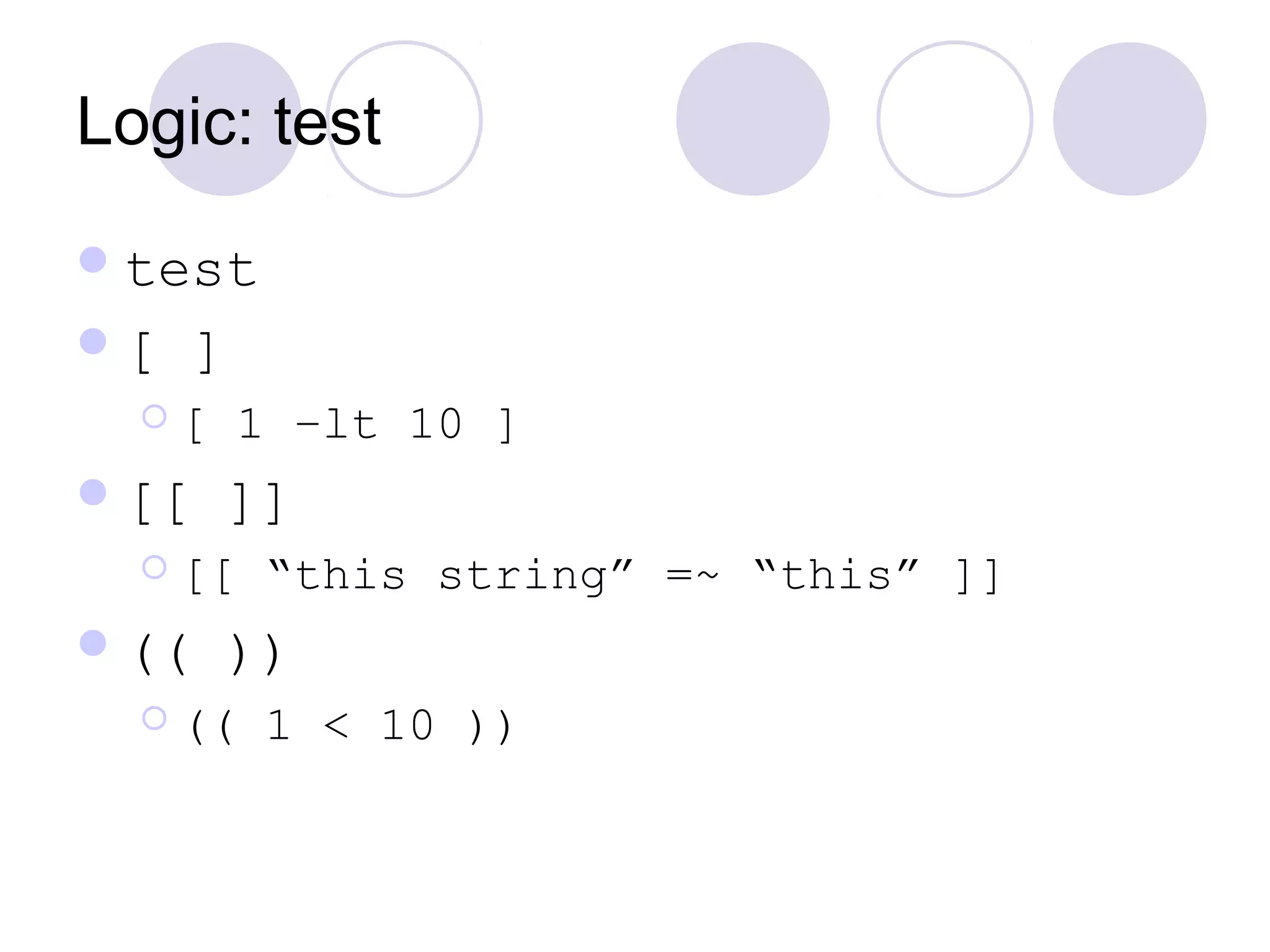 Logic: test
test
[ ]
 [ 1 –lt 10 ]
[[ ]]
 [[ “this string” =~ “this” ]]
(( ))
 (( 1 < 10 ))
 