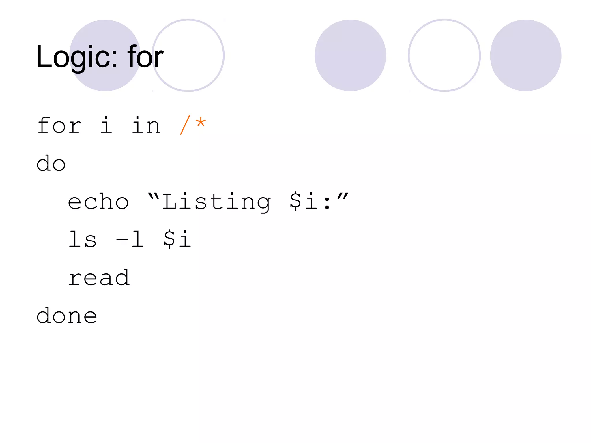 Logic: for
for i in /*
do
echo “Listing $i:”
ls -l $i
read
done
 