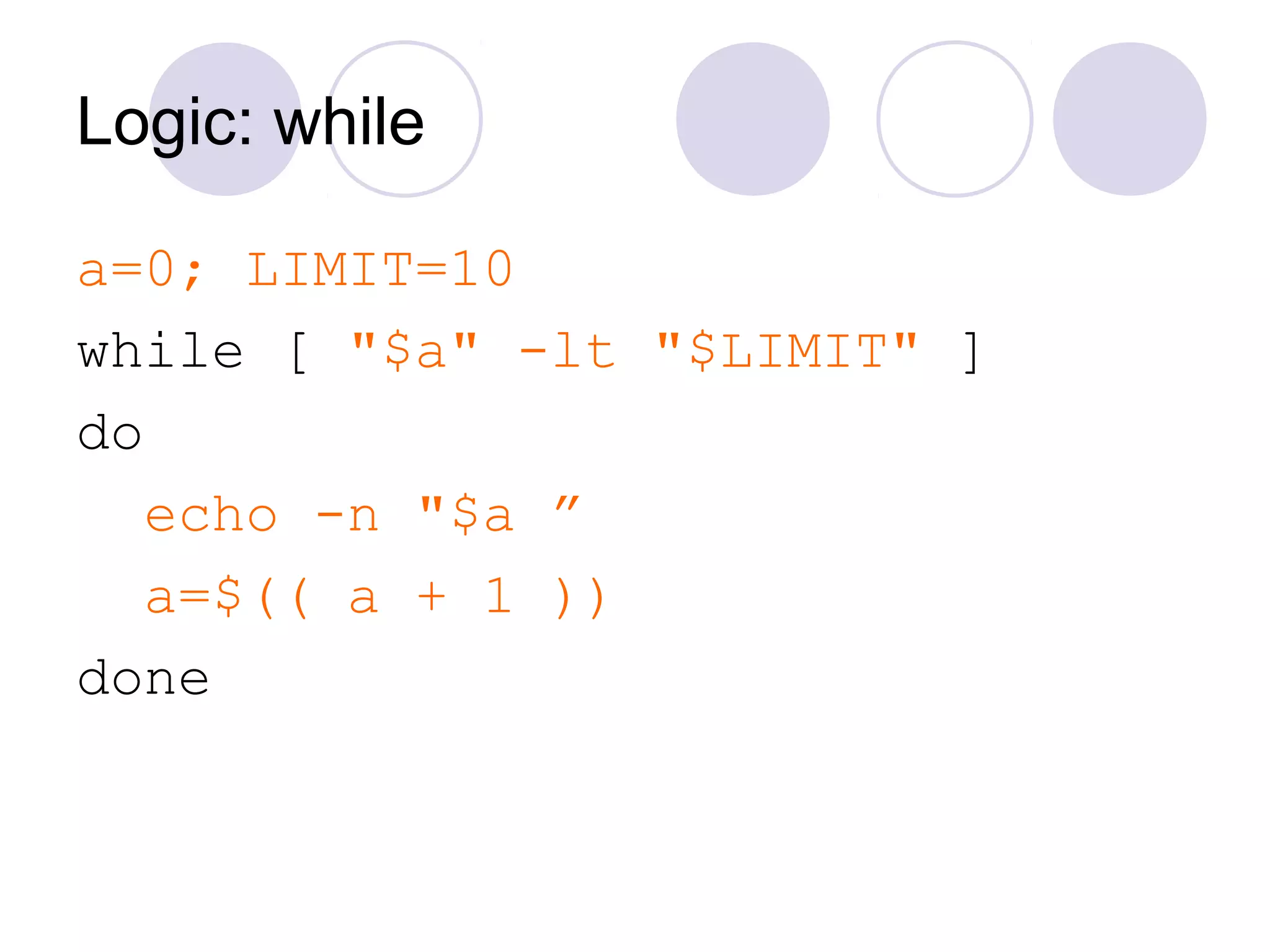 Logic: while
a=0; LIMIT=10
while [ "$a" -lt "$LIMIT" ]
do
echo -n "$a ”
a=$(( a + 1 ))
done
 