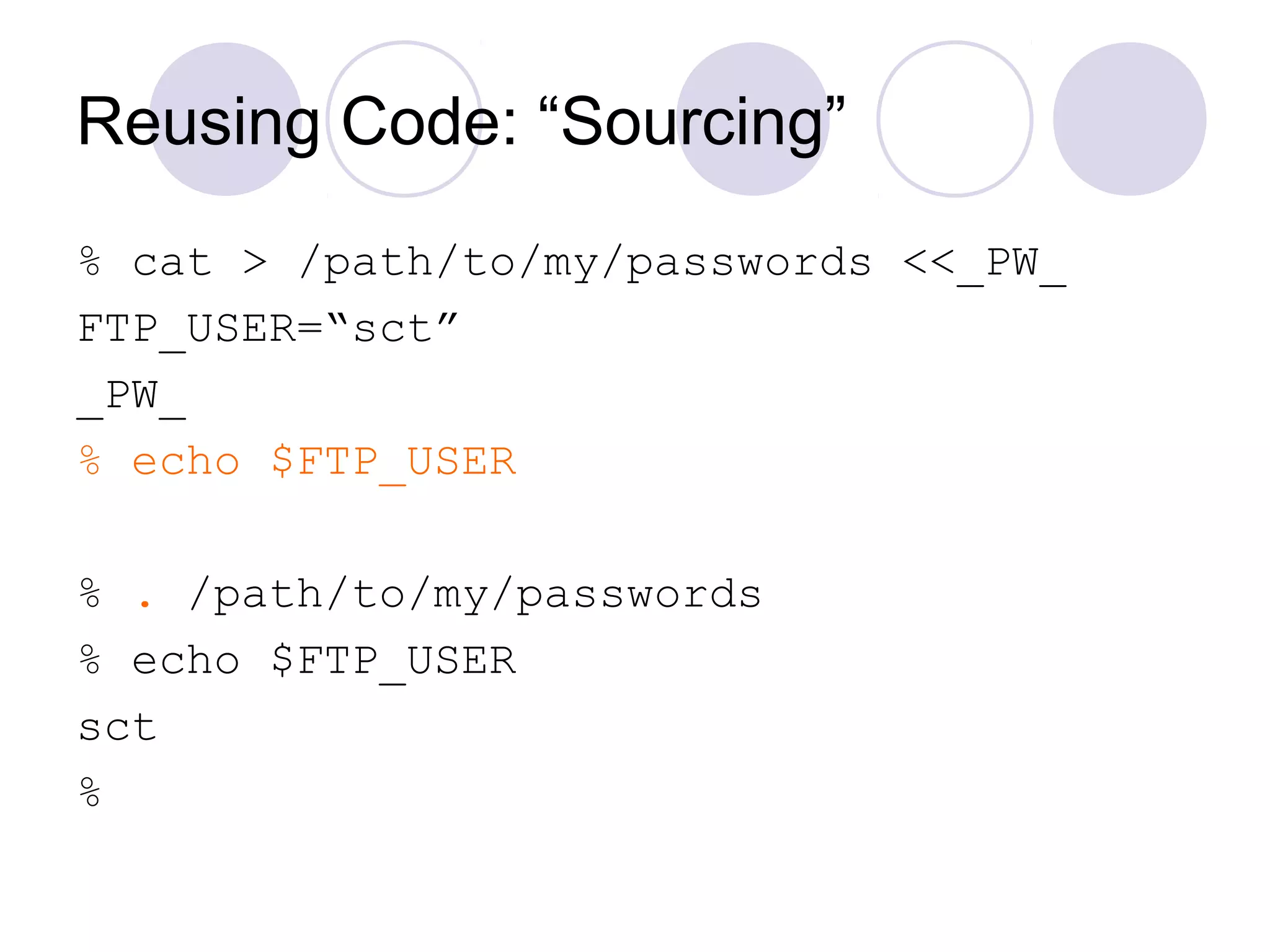 Reusing Code: “Sourcing”
% cat > /path/to/my/passwords <<_PW_
FTP_USER=“sct”
_PW_
% echo $FTP_USER
% . /path/to/my/passwords
% echo $FTP_USER
sct
%
 