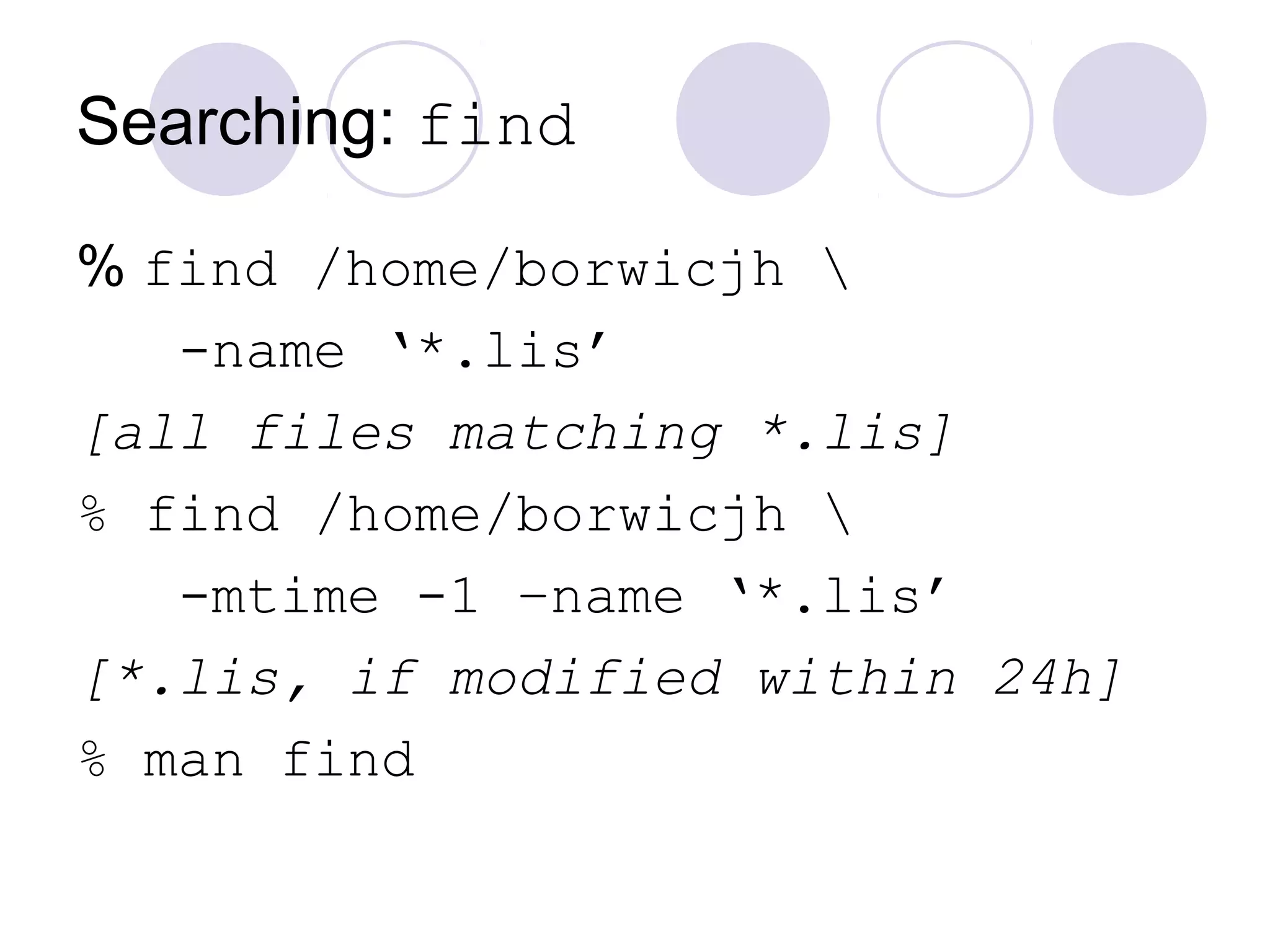 Searching: find
% find /home/borwicjh 
-name ‘*.lis’
[all files matching *.lis]
% find /home/borwicjh 
-mtime -1 –name ‘*.lis’
[*.lis, if modified within 24h]
% man find
 