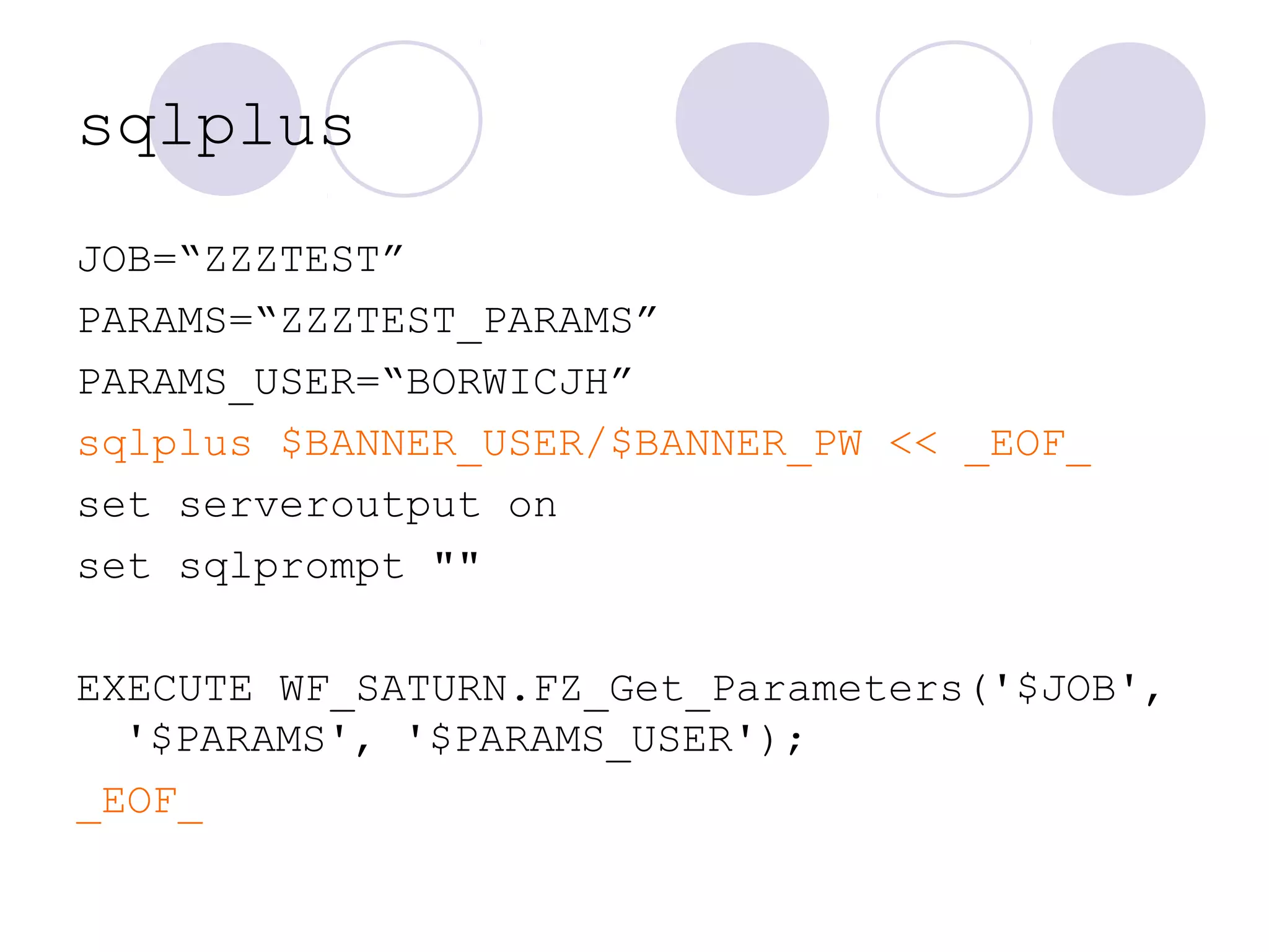 sqlplus
JOB=“ZZZTEST”
PARAMS=“ZZZTEST_PARAMS”
PARAMS_USER=“BORWICJH”
sqlplus $BANNER_USER/$BANNER_PW << _EOF_
set serveroutput on
set sqlprompt ""
EXECUTE WF_SATURN.FZ_Get_Parameters('$JOB',
'$PARAMS', '$PARAMS_USER');
_EOF_
 