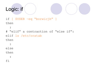 Logic: if
if [ $USER –eq “borwicjh” ]
then
:
# “elif” a contraction of “else if”:
elif ls /etc/oratab
then
:
else
then
:
fi
 