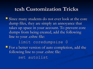 tcsh Customization Tricks
tcsh Customization Tricks
 Since many students do not ever look at the core
Since many students do not ever look at the core
dump files, they are simply an annoyance that
dump files, they are simply an annoyance that
takes up space in your account. To prevent core
takes up space in your account. To prevent core
dumps from being created, add the following
dumps from being created, add the following
line to your .cshrc file:
line to your .cshrc file:
limit coredumpsize 0
limit coredumpsize 0
 For a better version of auto completion, add the
For a better version of auto completion, add the
following line to your .cshrc file:
following line to your .cshrc file:
set autolist
set autolist
 