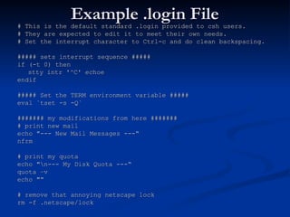 Example .login File
Example .login File
# This is the default standard .login provided to csh users.
# This is the default standard .login provided to csh users.
# They are expected to edit it to meet their own needs.
# They are expected to edit it to meet their own needs.
# Set the interrupt character to Ctrl-c and do clean backspacing.
# Set the interrupt character to Ctrl-c and do clean backspacing.
##### sets interrupt sequence #####
##### sets interrupt sequence #####
if (-t 0) then
if (-t 0) then
stty intr '^C' echoe
stty intr '^C' echoe
endif
endif
##### Set the TERM environment variable #####
##### Set the TERM environment variable #####
eval `tset -s -Q`
eval `tset -s -Q`
####### my modifications from here #######
####### my modifications from here #######
# print new mail
# print new mail
echo "--- New Mail Messages ---“
echo "--- New Mail Messages ---“
nfrm
nfrm
# print my quota
# print my quota
echo "n--- My Disk Quota ---“
echo "n--- My Disk Quota ---“
quota –v
quota –v
echo "“
echo "“
# remove that annoying netscape lock
# remove that annoying netscape lock
rm -f .netscape/lock
rm -f .netscape/lock
 