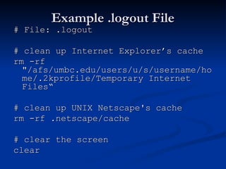 Example .logout File
Example .logout File
# File: .logout
# File: .logout
# clean up Internet Explorer’s cache
# clean up Internet Explorer’s cache
rm -rf
rm -rf
"/afs/umbc.edu/users/u/s/username/ho
"/afs/umbc.edu/users/u/s/username/ho
me/.2kprofile/Temporary Internet
me/.2kprofile/Temporary Internet
Files“
Files“
# clean up UNIX Netscape's cache
# clean up UNIX Netscape's cache
rm -rf .netscape/cache
rm -rf .netscape/cache
# clear the screen
# clear the screen
clear
clear
 