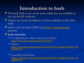 Introduction to bash
Introduction to bash
 The bash shell is one of the many shells that are available to
The bash shell is one of the many shells that are available to
you on the GL network.
you on the GL network.
 Almost any home installation of Linux defaults to the bash
Almost any home installation of Linux defaults to the bash
shell.
shell.
 bash is one the many GNU.org (
bash is one the many GNU.org (http://
http://www.gnu.org
www.gnu.org)
)
projects.
projects.
 bash manuals:
bash manuals:
 A comprehensive online manual is provided at
A comprehensive online manual is provided at
http://www.gnu.org/manual/bash-2.05a/
http://www.gnu.org/manual/bash-2.05a/.
.
 Aliases -
Aliases -
http://www.gnu.org/manual/bash-2.05a/html_chapter/bashref_6.h
http://www.gnu.org/manual/bash-2.05a/html_chapter/bashref_6.h
tml#SEC77
tml#SEC77
 Controlling the Prompt -
Controlling the Prompt -
http://www.gnu.org/manual/bash-2.05a/html_chapter/bashref_6.h
http://www.gnu.org/manual/bash-2.05a/html_chapter/bashref_6.h
tml#SEC81
tml#SEC81
 