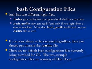 bash Configuration Files
bash Configuration Files
 bash has two different login files.
bash has two different login files.
 .bashrc
.bashrc gets read when you open a local shell on a machine
gets read when you open a local shell on a machine
 .bash_profile
.bash_profile only gets read if and only if you login from a
only gets read if and only if you login from a
remote machine. Note that
remote machine. Note that .bash_profile
.bash_profile itself reads in your
itself reads in your
.bashrc
.bashrc file as well.
file as well.
 If you want aliases to be executed regardless, then you
If you want aliases to be executed regardless, then you
should put them in the
should put them in the .bashrc
.bashrc file.
file.
 There are no default bash configuration files currently
There are no default bash configuration files currently
being provided for GL. The two example
being provided for GL. The two example
configuration files are courtesy of Dan Hood.
configuration files are courtesy of Dan Hood.
 
