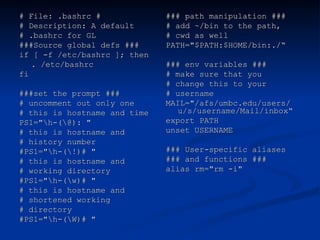 # File: .bashrc #
# File: .bashrc #
# Description: A default
# Description: A default
# .bashrc for GL
# .bashrc for GL
###Source global defs ###
###Source global defs ###
if [ -f /etc/bashrc ]; then
if [ -f /etc/bashrc ]; then
. /etc/bashrc
. /etc/bashrc
fi
fi
###set the prompt ###
###set the prompt ###
# uncomment out only one
# uncomment out only one
# this is hostname and time
# this is hostname and time
PS1="h-(@): "
PS1="h-(@): "
# this is hostname and
# this is hostname and
# history number
# history number
#PS1="h-(!)# "
#PS1="h-(!)# "
# this is hostname and
# this is hostname and
# working directory
# working directory
#PS1="h-(w)# "
#PS1="h-(w)# "
# this is hostname and
# this is hostname and
# shortened working
# shortened working
# directory
# directory
#PS1="h-(W)# "
#PS1="h-(W)# "
### path manipulation ###
### path manipulation ###
# add ~/bin to the path,
# add ~/bin to the path,
# cwd as well
# cwd as well
PATH="$PATH:$HOME/bin:./“
PATH="$PATH:$HOME/bin:./“
### env variables ###
### env variables ###
# make sure that you
# make sure that you
# change this to your
# change this to your
# username
# username
MAIL="/afs/umbc.edu/users/
MAIL="/afs/umbc.edu/users/
u/s/username/Mail/inbox“
u/s/username/Mail/inbox“
export PATH
export PATH
unset USERNAME
unset USERNAME
### User-specific aliases
### User-specific aliases
### and functions ###
### and functions ###
alias rm="rm -i"
alias rm="rm -i"
 