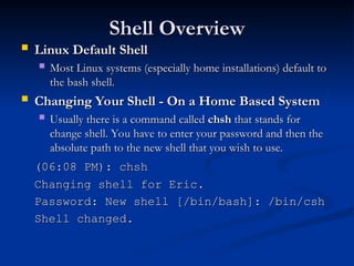 Shell Overview
Shell Overview
 Linux Default Shell
Linux Default Shell
 Most Linux systems (especially home installations) default to
Most Linux systems (especially home installations) default to
the bash shell.
the bash shell.
 Changing Your Shell - On a Home Based System
Changing Your Shell - On a Home Based System
 Usually there is a command called
Usually there is a command called chsh
chsh that stands for
that stands for
change shell. You have to enter your password and then the
change shell. You have to enter your password and then the
absolute path to the new shell that you wish to use.
absolute path to the new shell that you wish to use.
(06:08 PM): chsh
(06:08 PM): chsh
Changing shell for Eric.
Changing shell for Eric.
Password: New shell [/bin/bash]: /bin/csh
Password: New shell [/bin/bash]: /bin/csh
Shell changed.
Shell changed.
 