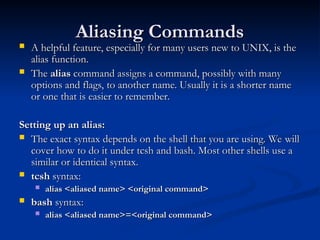 Aliasing Commands
Aliasing Commands
 A helpful feature, especially for many users new to UNIX, is the
A helpful feature, especially for many users new to UNIX, is the
alias function.
alias function.
 The
The alias
alias command assigns a command, possibly with many
command assigns a command, possibly with many
options and flags, to another name. Usually it is a shorter name
options and flags, to another name. Usually it is a shorter name
or one that is easier to remember.
or one that is easier to remember.
Setting up an alias:
Setting up an alias:
 The exact syntax depends on the shell that you are using. We will
The exact syntax depends on the shell that you are using. We will
cover how to do it under tcsh and bash. Most other shells use a
cover how to do it under tcsh and bash. Most other shells use a
similar or identical syntax.
similar or identical syntax.
 tcsh
tcsh syntax:
syntax:
 alias <aliased name> <original command>
alias <aliased name> <original command>
 bash
bash syntax:
syntax:
 alias <aliased name>=<original command>
alias <aliased name>=<original command>
 