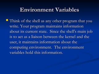 Environment Variables
Environment Variables
 Think of the shell as any other program that you
Think of the shell as any other program that you
write. Your program maintains information
write. Your program maintains information
about its current state. Since the shell's main job
about its current state. Since the shell's main job
is to act as a liaison between the kernel and the
is to act as a liaison between the kernel and the
user, it maintains information about the
user, it maintains information about the
computing environment. The environment
computing environment. The environment
variables hold this information.
variables hold this information.
 