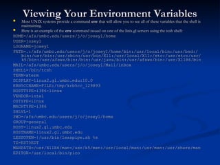 Viewing Your Environment Variables
Viewing Your Environment Variables
 Most UNIX systems provide a command
Most UNIX systems provide a command env
env that will allow you to see all of these variables that the shell is
that will allow you to see all of these variables that the shell is
maintaining.
maintaining.
 Here is an example of the
Here is an example of the env
env command issued on one of the linix.gl servers using the tcsh shell:
command issued on one of the linix.gl servers using the tcsh shell:
HOME=/afs/umbc.edu/users/j/o/josey1/home
HOME=/afs/umbc.edu/users/j/o/josey1/home
USER=josey1
USER=josey1
LOGNAME=josey1
LOGNAME=josey1
PATH=.:/afs/umbc.edu/users/j/o/josey1/home/bin:/usr/local/bin:/usr/bsd:/
PATH=.:/afs/umbc.edu/users/j/o/josey1/home/bin:/usr/local/bin:/usr/bsd:/
bin:/usr/bin:/usr/sbin:/usr/bin/X11:/usr/local/X11:/etc:/usr/etc:/usr/
bin:/usr/bin:/usr/sbin:/usr/bin/X11:/usr/local/X11:/etc:/usr/etc:/usr/
k5/bin:/usr/afsws/bin:/bin:/usr/java/bin:/usr/afsws/bin:/usr/X11R6/bin
k5/bin:/usr/afsws/bin:/bin:/usr/java/bin:/usr/afsws/bin:/usr/X11R6/bin
MAIL=/afs/umbc.edu/users/j/o/josey1/Mail/inbox
MAIL=/afs/umbc.edu/users/j/o/josey1/Mail/inbox
SHELL=/bin/tcsh
SHELL=/bin/tcsh
TERM=xterm
TERM=xterm
DISPLAY=linux2.gl.umbc.edu:10.0
DISPLAY=linux2.gl.umbc.edu:10.0
KRB5CCNAME=FILE:/tmp/krb5cc_l29893
KRB5CCNAME=FILE:/tmp/krb5cc_l29893
HOSTTYPE=i386-linux
HOSTTYPE=i386-linux
VENDOR=intel
VENDOR=intel
OSTYPE=linux
OSTYPE=linux
MACHTYPE=i386
MACHTYPE=i386
SHLVL=1
SHLVL=1
PWD=/afs/umbc.edu/users/j/o/josey1/home
PWD=/afs/umbc.edu/users/j/o/josey1/home
GROUP=general
GROUP=general
HOST=linux2.gl.umbc.edu
HOST=linux2.gl.umbc.edu
HOSTNAME=linux2.gl.umbc.edu
HOSTNAME=linux2.gl.umbc.edu
LESSOPEN=|/usr/bin/lesspipe.sh %s
LESSOPEN=|/usr/bin/lesspipe.sh %s
TZ=EST5EDT
TZ=EST5EDT
MANPATH=/usr/X11R6/man:/usr/k5/man:/usr/local/man:/usr/man:/usr/share/man
MANPATH=/usr/X11R6/man:/usr/k5/man:/usr/local/man:/usr/man:/usr/share/man
EDITOR=/usr/local/bin/pico
EDITOR=/usr/local/bin/pico
 
