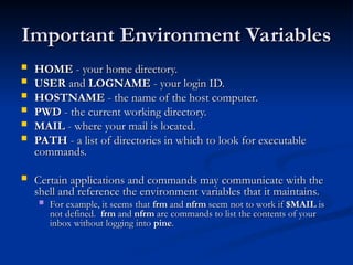 Important Environment Variables
Important Environment Variables
 HOME
HOME - your home directory.
- your home directory.
 USER
USER and
and LOGNAME
LOGNAME - your login ID.
- your login ID.
 HOSTNAME
HOSTNAME - the name of the host computer.
- the name of the host computer.
 PWD
PWD - the current working directory.
- the current working directory.
 MAIL
MAIL - where your mail is located.
- where your mail is located.
 PATH
PATH - a list of directories in which to look for executable
- a list of directories in which to look for executable
commands.
commands.
 Certain applications and commands may communicate with the
Certain applications and commands may communicate with the
shell and reference the environment variables that it maintains.
shell and reference the environment variables that it maintains.
 For example, it seems that
For example, it seems that frm
frm and
and nfrm
nfrm seem not to work if
seem not to work if $MAIL
$MAIL is
is
not defined.
not defined. frm
frm and
and nfrm
nfrm are commands to list the contents of your
are commands to list the contents of your
inbox without logging into
inbox without logging into pine
pine.
.
 
