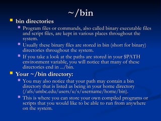 ~/bin
~/bin
 bin directories
bin directories
 Program files or commands, also called binary executable files
Program files or commands, also called binary executable files
and script files, are kept in various places throughout the
and script files, are kept in various places throughout the
system.
system.
 Usually these binary files are stored in bin (short for binary)
Usually these binary files are stored in bin (short for binary)
directories throughout the system.
directories throughout the system.
 If you take a look at the paths are stored in your $PATH
If you take a look at the paths are stored in your $PATH
environment variable, you will notice that many of these
environment variable, you will notice that many of these
directories end in .../bin.
directories end in .../bin.
 Your ~/bin directory:
Your ~/bin directory:
 You may also notice that your path may contain a bin
You may also notice that your path may contain a bin
directory that is listed as being in your home directory
directory that is listed as being in your home directory
(/afs/umbc.edu/users/u/s/username/home/bin).
(/afs/umbc.edu/users/u/s/username/home/bin).
 This is where you can store your own compiled programs or
This is where you can store your own compiled programs or
scripts that you would like to be able to run from anywhere
scripts that you would like to be able to run from anywhere
on the system.
on the system.
 