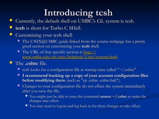 Introducing tcsh
Introducing tcsh
 Currently, the default shell on UMBC’s GL system is tcsh.
Currently, the default shell on UMBC’s GL system is tcsh.
 tcsh
tcsh is short for Turbo C SHell.
is short for Turbo C SHell.
 Customizing your tcsh shell
Customizing your tcsh shell
 The UNIX@UMBC guide linked from the course webpage has a pretty
The UNIX@UMBC guide linked from the course webpage has a pretty
good section on customizing your
good section on customizing your tcsh
tcsh shell.
shell.
 The URL of that specific section is
The URL of that specific section is http://
http://
www.umbc.edu/oit/sans/helpdesk/Unix/custom.html
www.umbc.edu/oit/sans/helpdesk/Unix/custom.html.
.
 The
The .cshrc
.cshrc file.
file.
 tcsh looks for a configuration file at startup time called "~/.cshrc"
tcsh looks for a configuration file at startup time called "~/.cshrc"
 I recommend backing up a copy of your account configuration files
I recommend backing up a copy of your account configuration files
before modifying them
before modifying them (such as "cp .cshrc .cshrc.bak").
(such as "cp .cshrc .cshrc.bak").
 Changes to your configuration file do not effect the system immediately
Changes to your configuration file do not effect the system immediately
after you save the file.
after you save the file.
 You might just be able to issue the command
You might just be able to issue the command source ~/.cshrc
source ~/.cshrc to make the
to make the
changes take effect.
changes take effect.
 You may need to logout and log back in for these changes to take effect.
You may need to logout and log back in for these changes to take effect.
 