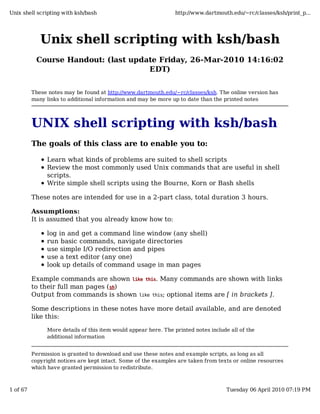 Unix shell scripting with ksh/bash
Course Handout: (last update Friday, 26-Mar-2010 14:16:02
EDT)
These notes may be found at http://www.dartmouth.edu/~rc/classes/ksh. The online version has
many links to additional information and may be more up to date than the printed notes
UNIX shell scripting with ksh/bash
The goals of this class are to enable you to:
Learn what kinds of problems are suited to shell scripts
Review the most commonly used Unix commands that are useful in shell
scripts.
Write simple shell scripts using the Bourne, Korn or Bash shells
These notes are intended for use in a 2-part class, total duration 3 hours.
Assumptions:
It is assumed that you already know how to:
log in and get a command line window (any shell)
run basic commands, navigate directories
use simple I/O redirection and pipes
use a text editor (any one)
look up details of command usage in man pages
Example commands are shown like this. Many commands are shown with links
to their full man pages (sh)
Output from commands is shown like this; optional items are [ in brackets ].
Some descriptions in these notes have more detail available, and are denoted
like this:
More details of this item would appear here. The printed notes include all of the
additional information
Permission is granted to download and use these notes and example scripts, as long as all
copyright notices are kept intact. Some of the examples are taken from texts or online resources
which have granted permission to redistribute.
Unix shell scripting with ksh/bash http://www.dartmouth.edu/~rc/classes/ksh/print_p...
1 of 67 Tuesday 06 April 2010 07:19 PM
 