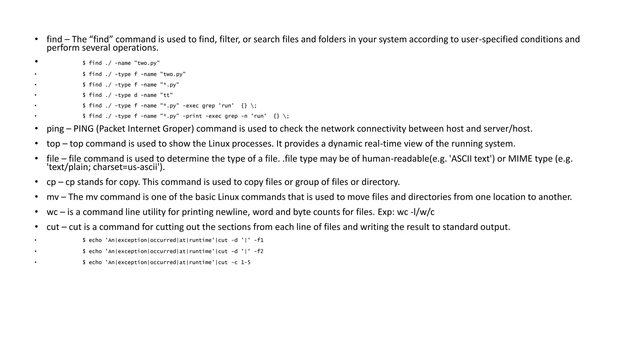 • find – The “find” command is used to find, filter, or search files and folders in your system according to user-specified conditions and
perform several operations.
• $ find ./ -name "two.py"
• $ find ./ -type f -name "two.py"
• $ find ./ -type f -name "*.py"
• $ find ./ -type d -name "tt"
• $ find ./ -type f -name "*.py" -exec grep 'run' {} ;
• $ find ./ -type f -name "*.py" -print -exec grep -n 'run' {} ;
• ping – PING (Packet Internet Groper) command is used to check the network connectivity between host and server/host.
• top – top command is used to show the Linux processes. It provides a dynamic real-time view of the running system.
• file – file command is used to determine the type of a file. .file type may be of human-readable(e.g. 'ASCII text') or MIME type (e.g.
'text/plain; charset=us-ascii').
• cp – cp stands for copy. This command is used to copy files or group of files or directory.
• mv – The mv command is one of the basic Linux commands that is used to move files and directories from one location to another.
• wc – is a command line utility for printing newline, word and byte counts for files. Exp: wc -l/w/c
• cut – cut is a command for cutting out the sections from each line of files and writing the result to standard output.
• $ echo 'An|exception|occurred|at|runtime'|cut -d '|' -f1
• $ echo 'An|exception|occurred|at|runtime'|cut -d '|' -f2
• $ echo 'An|exception|occurred|at|runtime'|cut -c 1-5
 