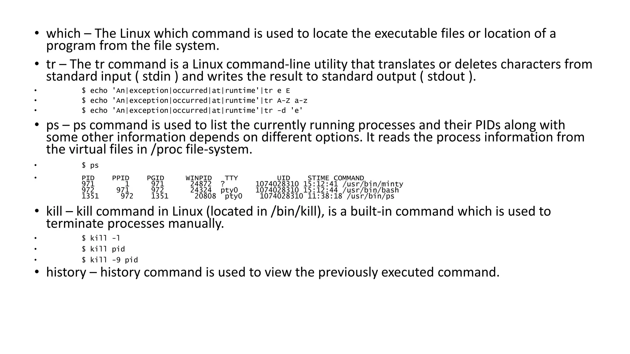 • which – The Linux which command is used to locate the executable files or location of a
program from the file system.
• tr – The tr command is a Linux command-line utility that translates or deletes characters from
standard input ( stdin ) and writes the result to standard output ( stdout ).
• $ echo 'An|exception|occurred|at|runtime'|tr e E
• $ echo 'An|exception|occurred|at|runtime'|tr A-Z a-z
• $ echo 'An|exception|occurred|at|runtime'|tr -d 'e'
• ps – ps command is used to list the currently running processes and their PIDs along with
some other information depends on different options. It reads the process information from
the virtual files in /proc file-system.
• $ ps
• PID PPID PGID WINPID TTY UID STIME COMMAND
971 1 971 24872 ? 1074028310 15:12:41 /usr/bin/minty
972 971 972 24324 pty0 1074028310 15:12:44 /usr/bin/bash
1351 972 1351 20808 pty0 1074028310 11:38:18 /usr/bin/ps
• kill – kill command in Linux (located in /bin/kill), is a built-in command which is used to
terminate processes manually.
• $ kill -l
• $ kill pid
• $ kill -9 pid
• history – history command is used to view the previously executed command.
 
