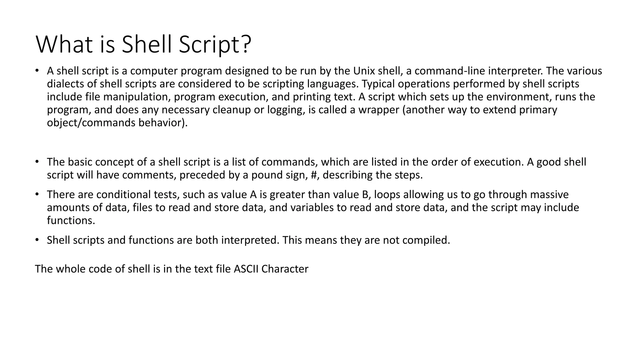 What is Shell Script?
• A shell script is a computer program designed to be run by the Unix shell, a command-line interpreter. The various
dialects of shell scripts are considered to be scripting languages. Typical operations performed by shell scripts
include file manipulation, program execution, and printing text. A script which sets up the environment, runs the
program, and does any necessary cleanup or logging, is called a wrapper (another way to extend primary
object/commands behavior).
• The basic concept of a shell script is a list of commands, which are listed in the order of execution. A good shell
script will have comments, preceded by a pound sign, #, describing the steps.
• There are conditional tests, such as value A is greater than value B, loops allowing us to go through massive
amounts of data, files to read and store data, and variables to read and store data, and the script may include
functions.
• Shell scripts and functions are both interpreted. This means they are not compiled.
The whole code of shell is in the text file ASCII Character
 