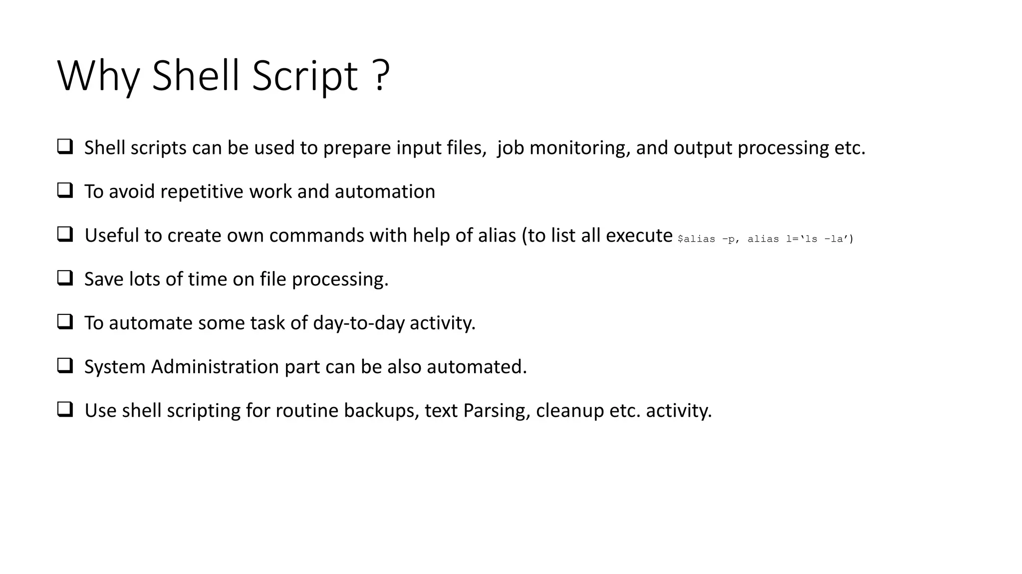 Why Shell Script ?
 Shell scripts can be used to prepare input files, job monitoring, and output processing etc.
 To avoid repetitive work and automation
 Useful to create own commands with help of alias (to list all execute $alias –p, alias l=‘ls –la’)
 Save lots of time on file processing.
 To automate some task of day-to-day activity.
 System Administration part can be also automated.
 Use shell scripting for routine backups, text Parsing, cleanup etc. activity.
 