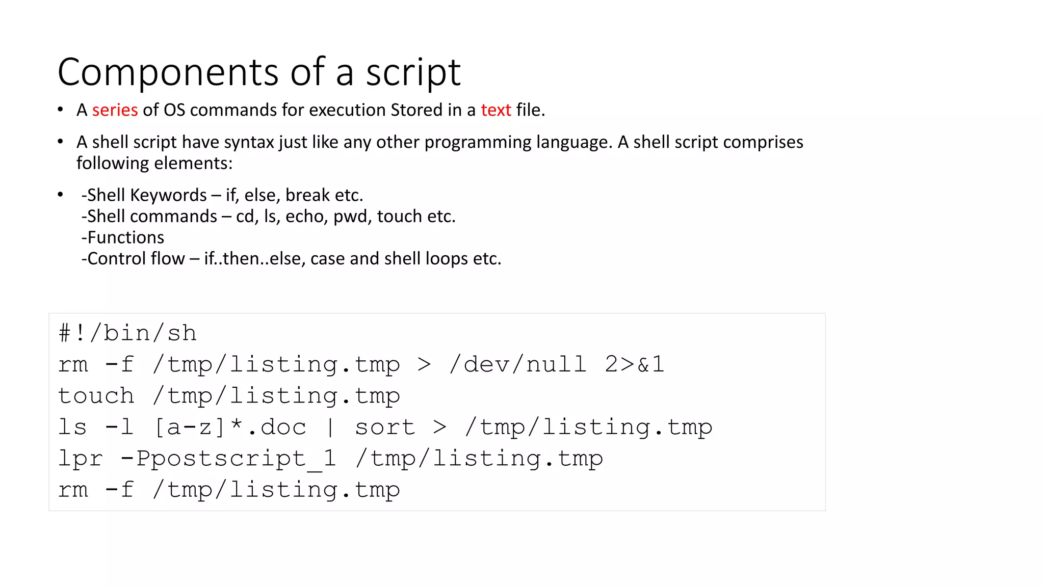 Components of a script
• A series of OS commands for execution Stored in a text file.
• A shell script have syntax just like any other programming language. A shell script comprises
following elements:
• -Shell Keywords – if, else, break etc.
-Shell commands – cd, ls, echo, pwd, touch etc.
-Functions
-Control flow – if..then..else, case and shell loops etc.
#!/bin/sh
rm -f /tmp/listing.tmp > /dev/null 2>&1
touch /tmp/listing.tmp
ls -l [a-z]*.doc | sort > /tmp/listing.tmp
lpr -Ppostscript_1 /tmp/listing.tmp
rm -f /tmp/listing.tmp
 