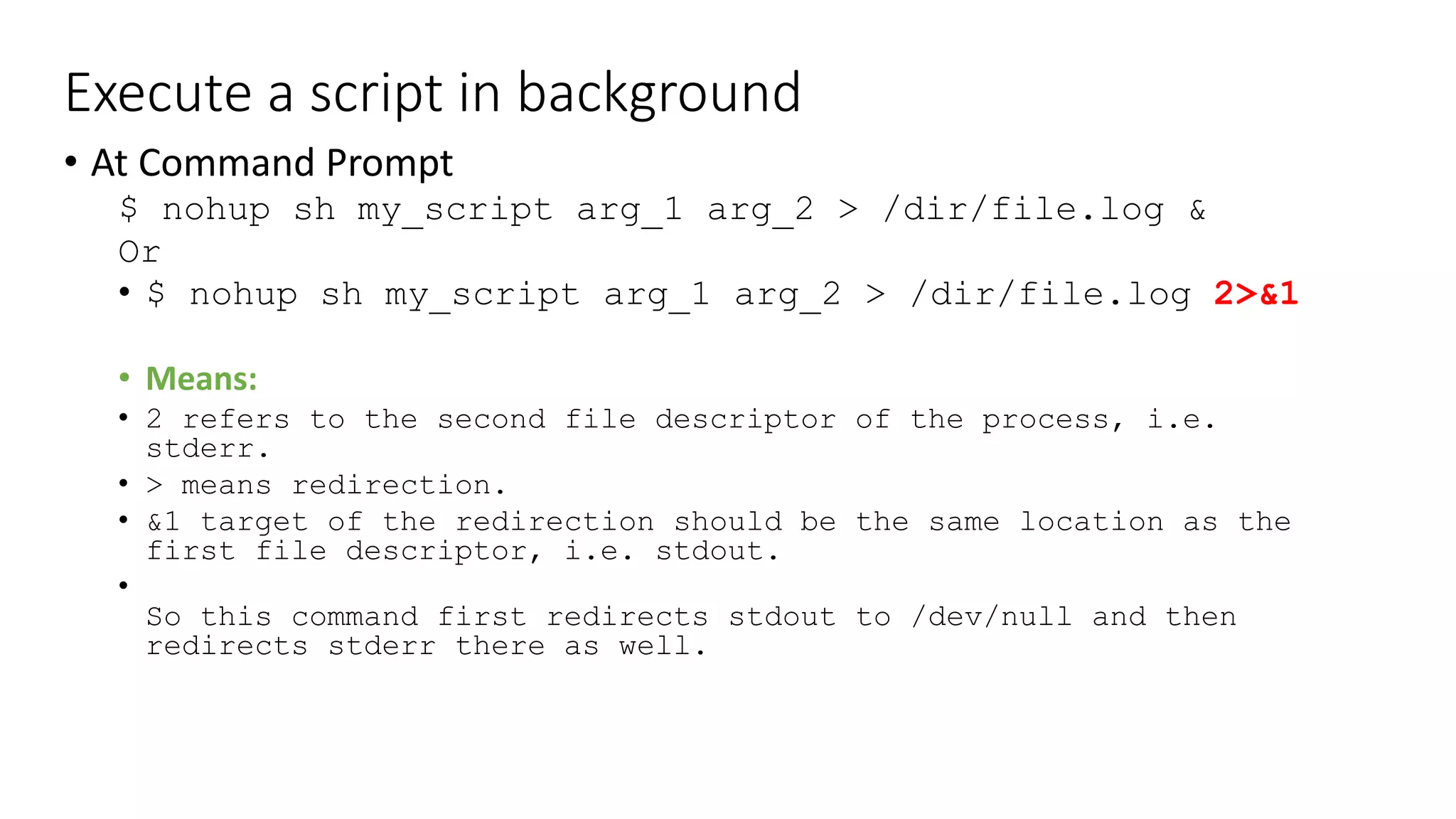 Execute a script in background
• At Command Prompt
$ nohup sh my_script arg_1 arg_2 > /dir/file.log &
Or
• $ nohup sh my_script arg_1 arg_2 > /dir/file.log 2>&1
• Means:
• 2 refers to the second file descriptor of the process, i.e.
stderr.
• > means redirection.
• &1 target of the redirection should be the same location as the
first file descriptor, i.e. stdout.
•
So this command first redirects stdout to /dev/null and then
redirects stderr there as well.
 