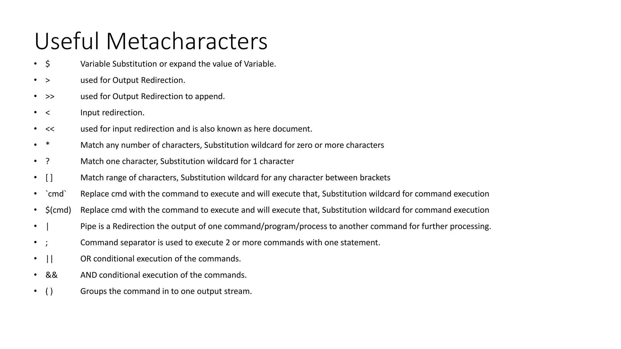 Useful Metacharacters
• $ Variable Substitution or expand the value of Variable.
• > used for Output Redirection.
• >> used for Output Redirection to append.
• < Input redirection.
• << used for input redirection and is also known as here document.
• * Match any number of characters, Substitution wildcard for zero or more characters
• ? Match one character, Substitution wildcard for 1 character
• [ ] Match range of characters, Substitution wildcard for any character between brackets
• `cmd` Replace cmd with the command to execute and will execute that, Substitution wildcard for command execution
• $(cmd) Replace cmd with the command to execute and will execute that, Substitution wildcard for command execution
• | Pipe is a Redirection the output of one command/program/process to another command for further processing.
• ; Command separator is used to execute 2 or more commands with one statement.
• || OR conditional execution of the commands.
• && AND conditional execution of the commands.
• ( ) Groups the command in to one output stream.
 