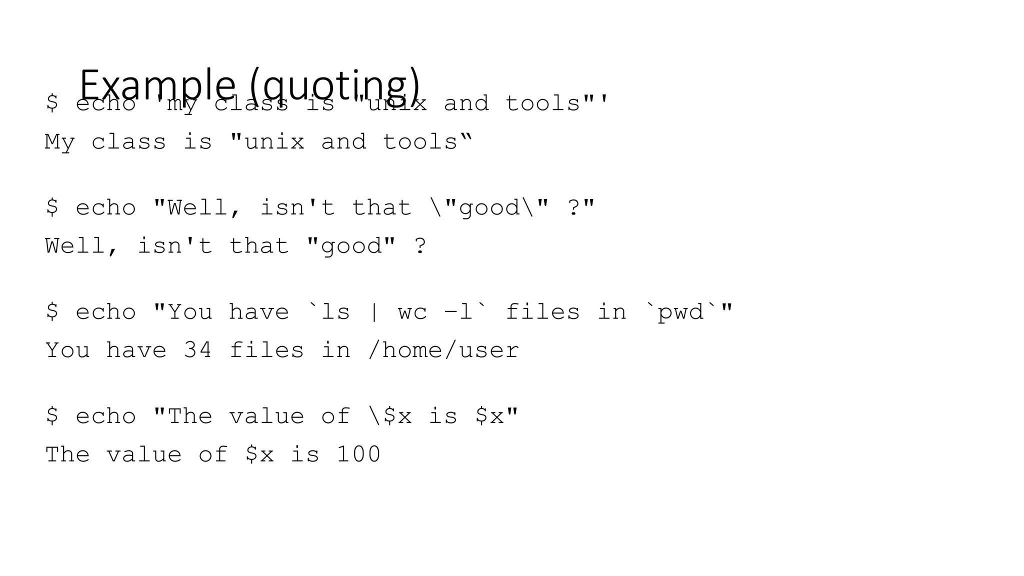 Example (quoting)
$ echo 'my class is "unix and tools"'
My class is "unix and tools“
$ echo "Well, isn't that "good" ?"
Well, isn't that "good" ?
$ echo "You have `ls | wc –l` files in `pwd`"
You have 34 files in /home/user
$ echo "The value of $x is $x"
The value of $x is 100
 