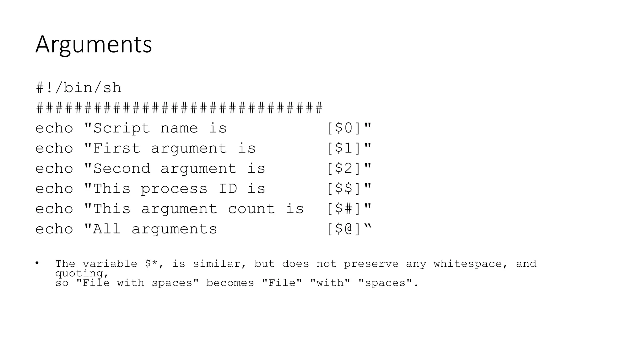 Arguments
#!/bin/sh
##############################
echo "Script name is [$0]"
echo "First argument is [$1]"
echo "Second argument is [$2]"
echo "This process ID is [$$]"
echo "This argument count is [$#]"
echo "All arguments [$@]“
• The variable $*, is similar, but does not preserve any whitespace, and
quoting,
so "File with spaces" becomes "File" "with" "spaces".
 