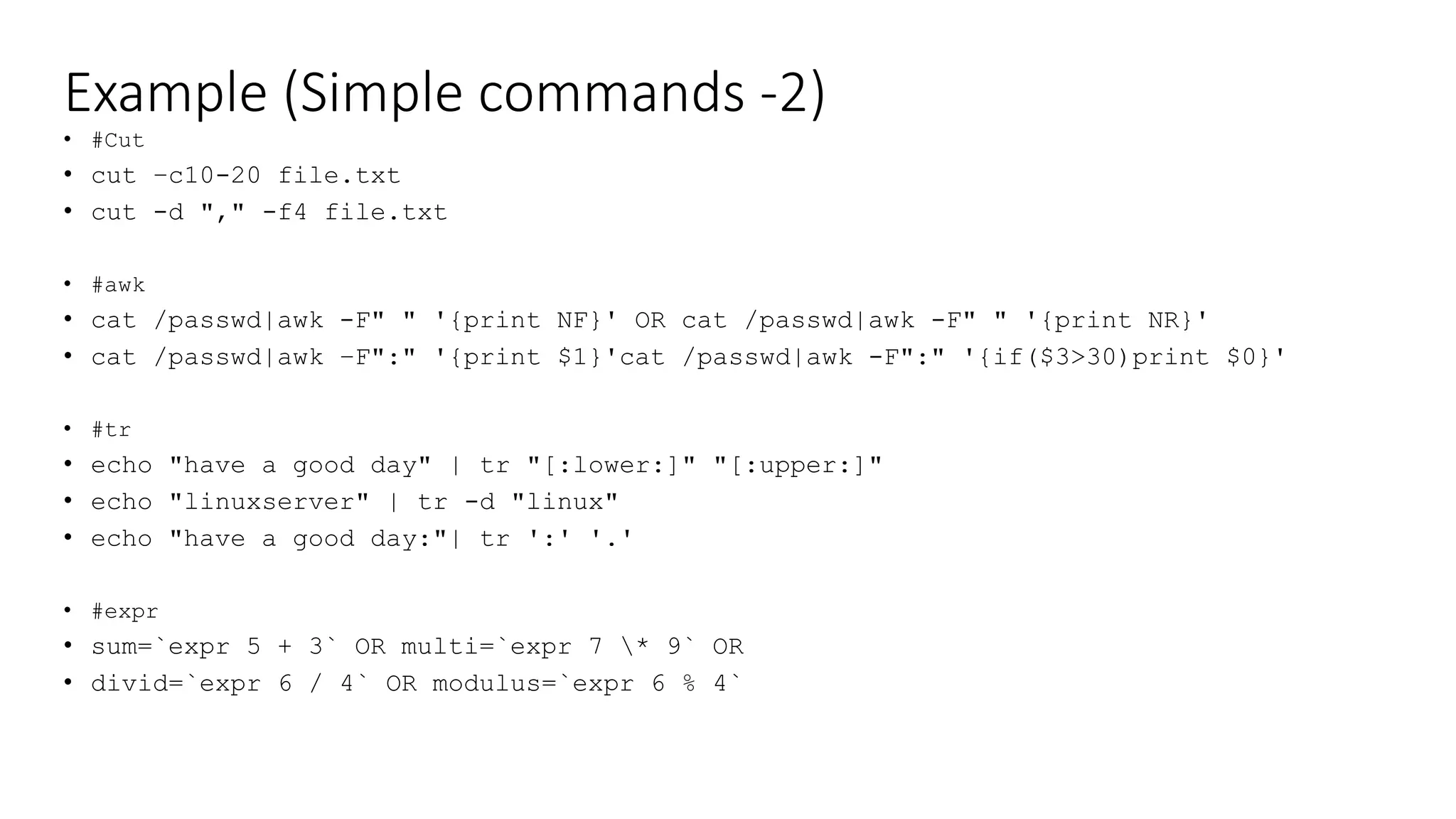 Example (Simple commands -2)
• #Cut
• cut –c10-20 file.txt
• cut -d "," -f4 file.txt
• #awk
• cat /passwd|awk -F" " '{print NF}' OR cat /passwd|awk -F" " '{print NR}'
• cat /passwd|awk –F":" '{print $1}'cat /passwd|awk -F":" '{if($3>30)print $0}'
• #tr
• echo "have a good day" | tr "[:lower:]" "[:upper:]"
• echo "linuxserver" | tr -d "linux"
• echo "have a good day:"| tr ':' '.'
• #expr
• sum=`expr 5 + 3` OR multi=`expr 7 * 9` OR
• divid=`expr 6 / 4` OR modulus=`expr 6 % 4`
 