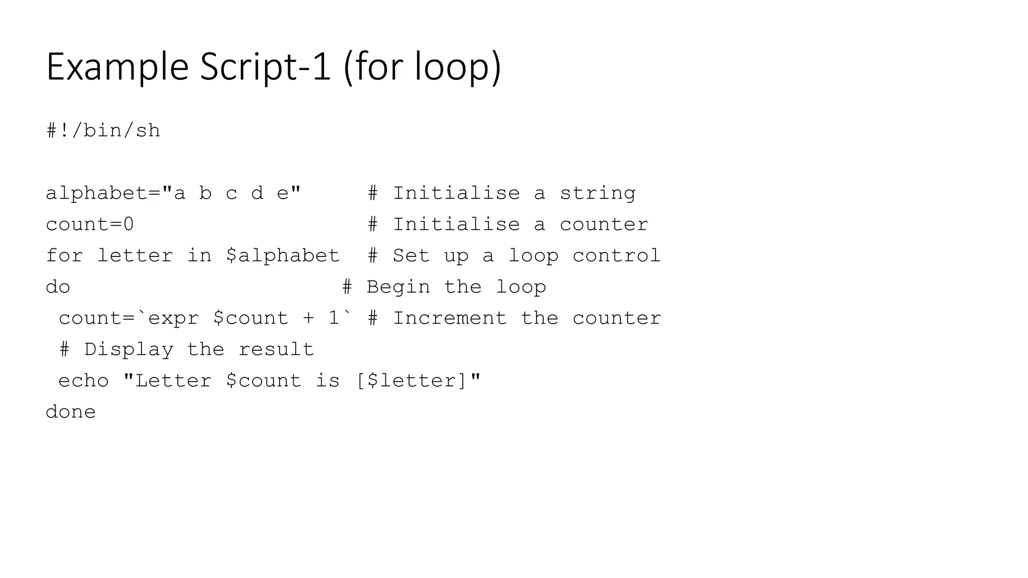 Example Script-1 (for loop)
#!/bin/sh
alphabet="a b c d e" # Initialise a string
count=0 # Initialise a counter
for letter in $alphabet # Set up a loop control
do # Begin the loop
count=`expr $count + 1` # Increment the counter
# Display the result
echo "Letter $count is [$letter]"
done
 