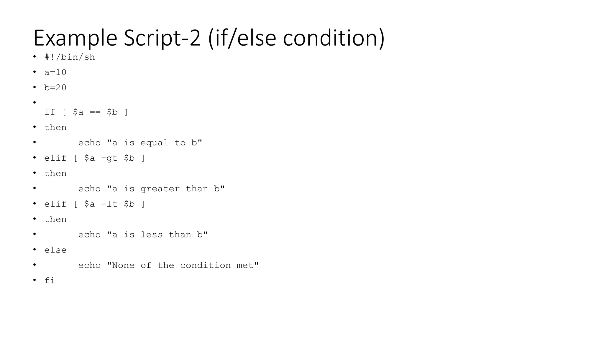 Example Script-2 (if/else condition)
• #!/bin/sh
• a=10
• b=20
•
if [ $a == $b ]
• then
• echo "a is equal to b"
• elif [ $a -gt $b ]
• then
• echo "a is greater than b"
• elif [ $a -lt $b ]
• then
• echo "a is less than b"
• else
• echo "None of the condition met"
• fi
 