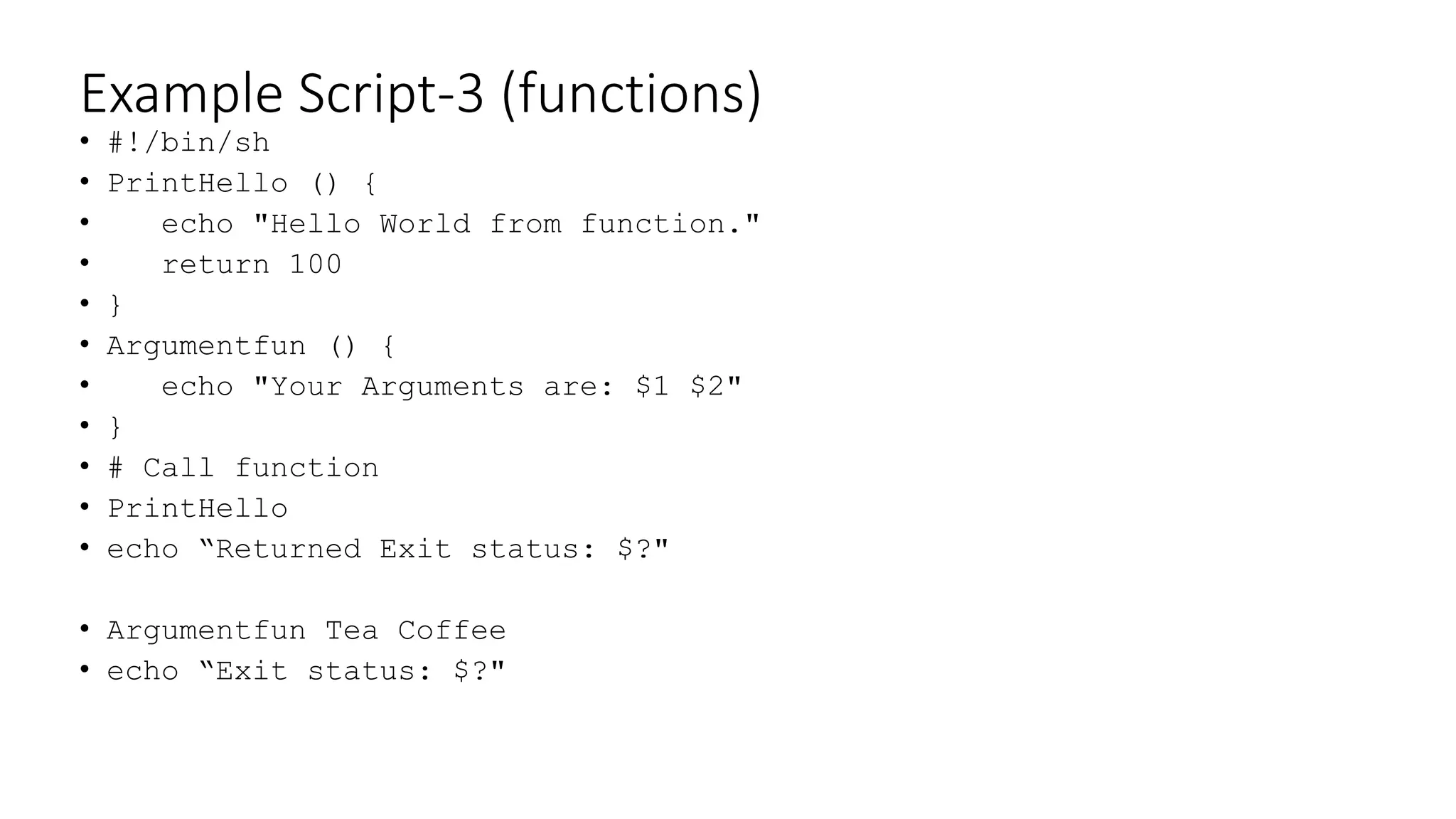 Example Script-3 (functions)
• #!/bin/sh
• PrintHello () {
• echo "Hello World from function."
• return 100
• }
• Argumentfun () {
• echo "Your Arguments are: $1 $2"
• }
• # Call function
• PrintHello
• echo “Returned Exit status: $?"
• Argumentfun Tea Coffee
• echo “Exit status: $?"
 