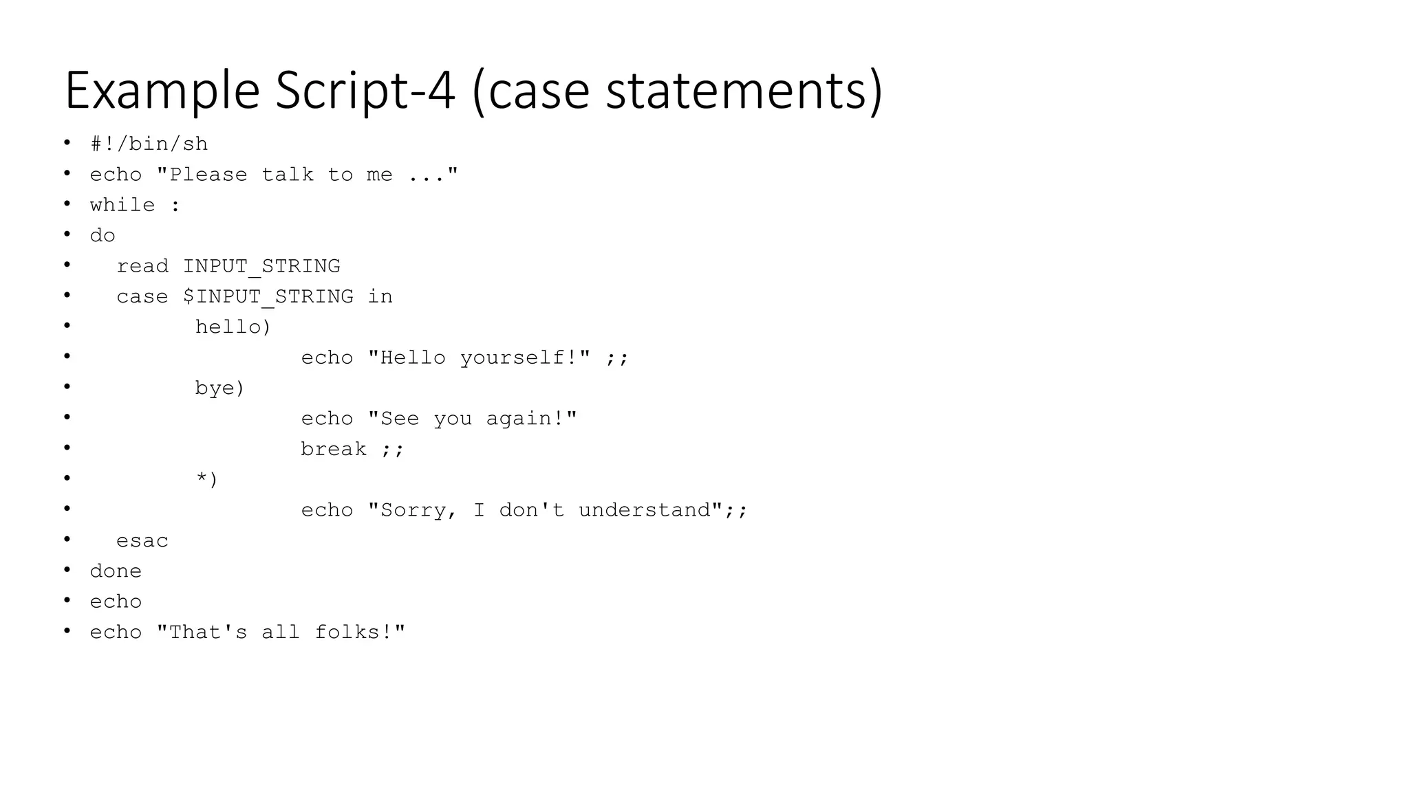 Example Script-4 (case statements)
• #!/bin/sh
• echo "Please talk to me ..."
• while :
• do
• read INPUT_STRING
• case $INPUT_STRING in
• hello)
• echo "Hello yourself!" ;;
• bye)
• echo "See you again!"
• break ;;
• *)
• echo "Sorry, I don't understand";;
• esac
• done
• echo
• echo "That's all folks!"
 