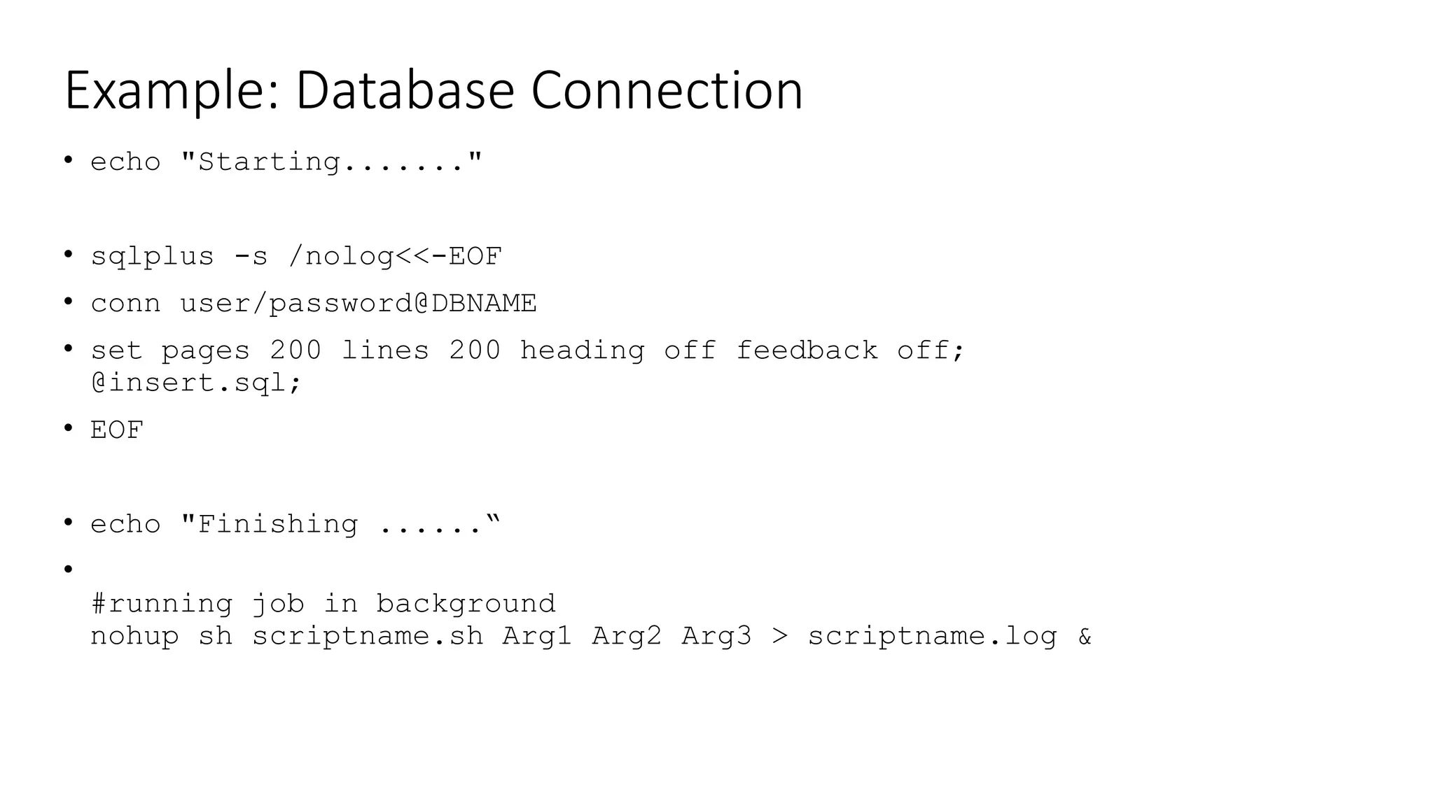 Example: Database Connection
• echo "Starting......."
• sqlplus -s /nolog<<-EOF
• conn user/password@DBNAME
• set pages 200 lines 200 heading off feedback off;
@insert.sql;
• EOF
• echo "Finishing ......“
•
#running job in background
nohup sh scriptname.sh Arg1 Arg2 Arg3 > scriptname.log &
 