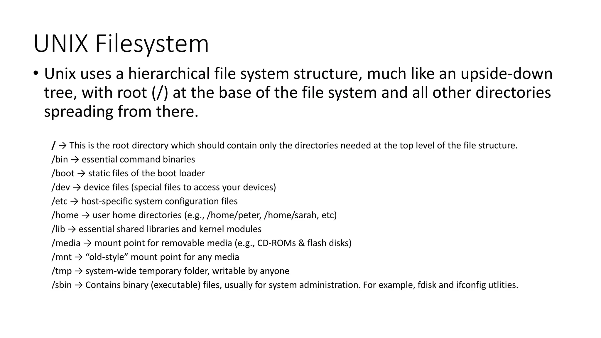 UNIX Filesystem
• Unix uses a hierarchical file system structure, much like an upside-down
tree, with root (/) at the base of the file system and all other directories
spreading from there.
/ → This is the root directory which should contain only the directories needed at the top level of the file structure.
/bin → essential command binaries
/boot → static files of the boot loader
/dev → device files (special files to access your devices)
/etc → host-specific system configuration files
/home → user home directories (e.g., /home/peter, /home/sarah, etc)
/lib → essential shared libraries and kernel modules
/media → mount point for removable media (e.g., CD-ROMs & flash disks)
/mnt → “old-style” mount point for any media
/tmp → system-wide temporary folder, writable by anyone
/sbin → Contains binary (executable) files, usually for system administration. For example, fdisk and ifconfig utlities.
 